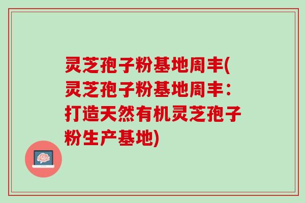 灵芝孢子粉基地周丰(灵芝孢子粉基地周丰：打造天然有机灵芝孢子粉生产基地)