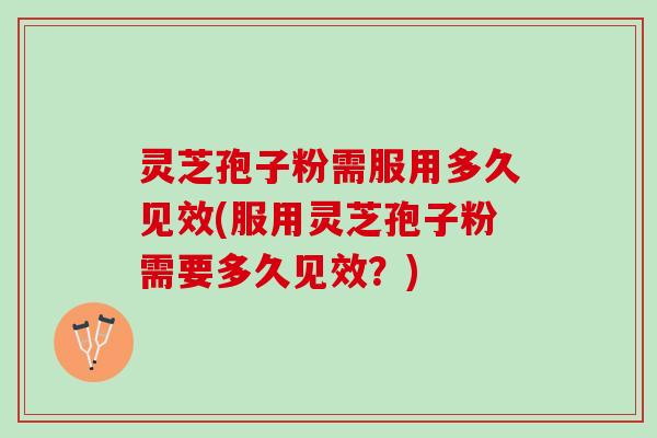 灵芝孢子粉需服用多久见效(服用灵芝孢子粉需要多久见效？)