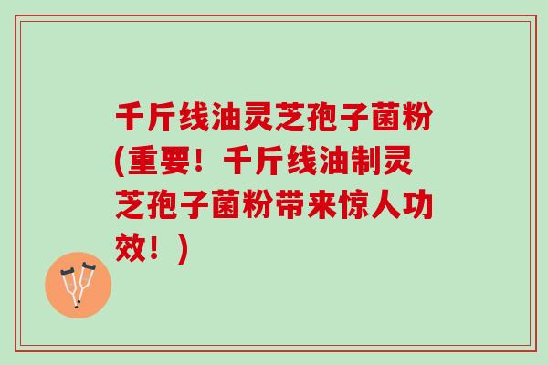 千斤线油灵芝孢子菌粉(重要！千斤线油制灵芝孢子菌粉带来惊人功效！)