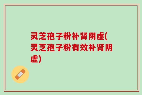 灵芝孢子粉补肾阴虚(灵芝孢子粉有效补肾阴虚)