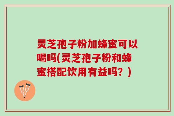 灵芝孢子粉加蜂蜜可以喝吗(灵芝孢子粉和蜂蜜搭配饮用有益吗？)