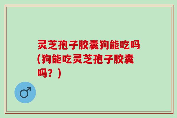 灵芝孢子胶囊狗能吃吗(狗能吃灵芝孢子胶囊吗？)