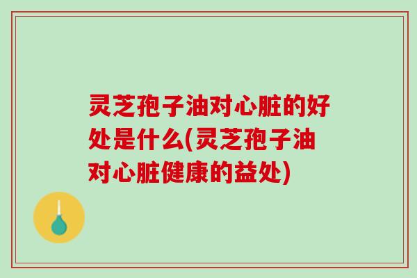 灵芝孢子油对心脏的好处是什么(灵芝孢子油对心脏健康的益处)