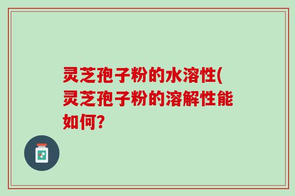 灵芝孢子粉的水溶性(灵芝孢子粉的溶解性能如何？