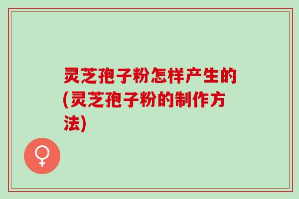 灵芝孢子粉怎样产生的(灵芝孢子粉的制作方法)