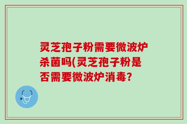 灵芝孢子粉需要微波炉杀菌吗(灵芝孢子粉是否需要微波炉消毒？