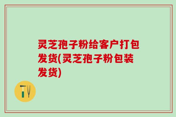 灵芝孢子粉给客户打包发货(灵芝孢子粉包装发货)