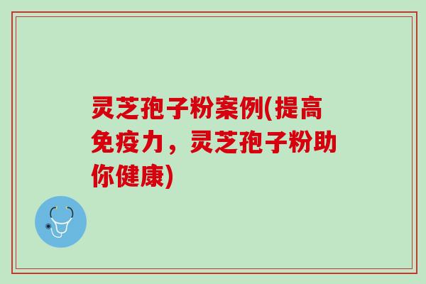 灵芝孢子粉案例(提高免疫力，灵芝孢子粉助你健康)