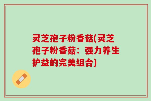 灵芝孢子粉香菇(灵芝孢子粉香菇：强力养生护益的完美组合)