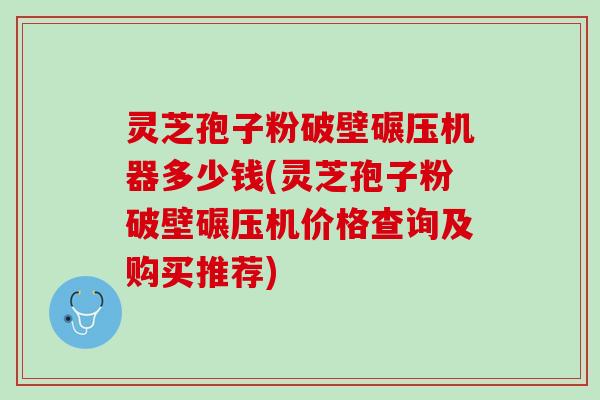 灵芝孢子粉破壁碾压机器多少钱(灵芝孢子粉破壁碾压机价格查询及购买推荐)
