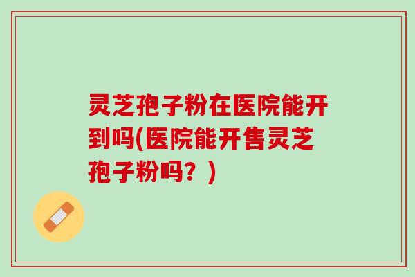 灵芝孢子粉在医院能开到吗(医院能开售灵芝孢子粉吗？)