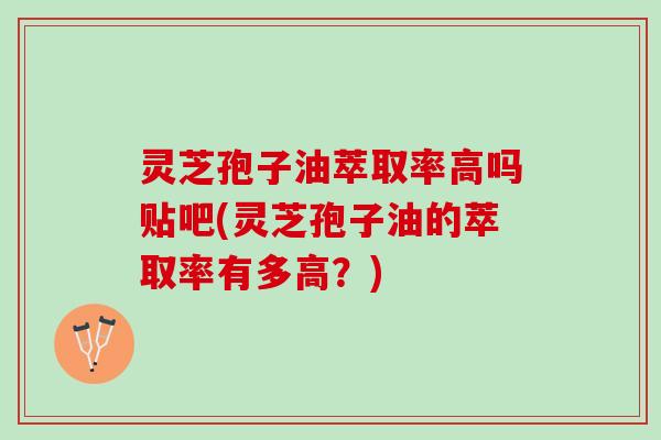 灵芝孢子油萃取率高吗贴吧(灵芝孢子油的萃取率有多高？)