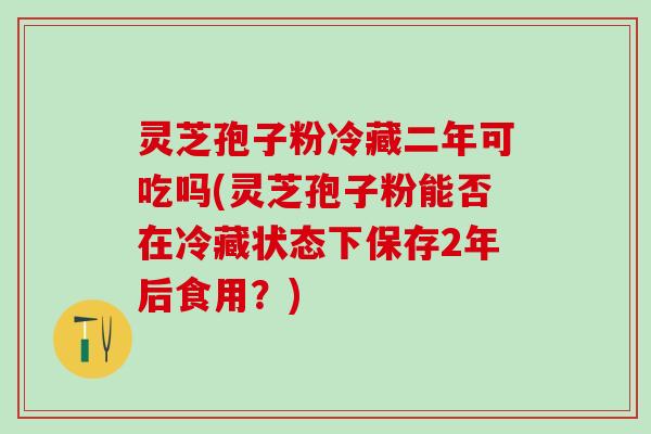 灵芝孢子粉冷藏二年可吃吗(灵芝孢子粉能否在冷藏状态下保存2年后食用？)
