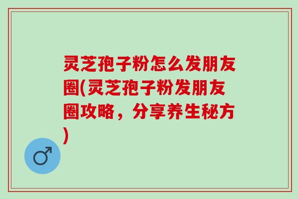 灵芝孢子粉怎么发朋友圈(灵芝孢子粉发朋友圈攻略，分享养生秘方)
