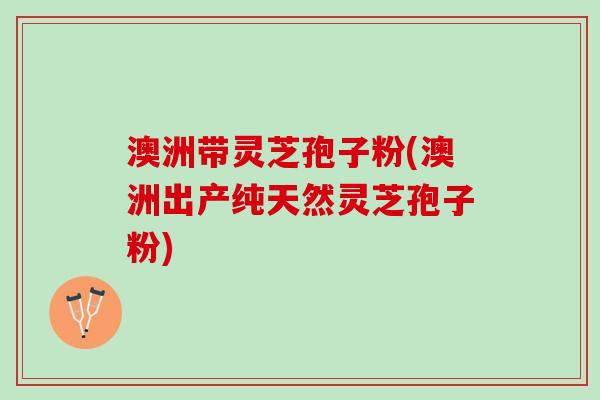 澳洲带灵芝孢子粉(澳洲出产纯天然灵芝孢子粉)
