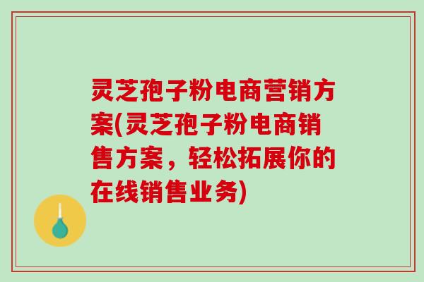 灵芝孢子粉电商营销方案(灵芝孢子粉电商销售方案，轻松拓展你的在线销售业务)