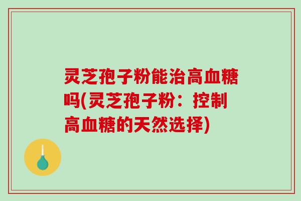 灵芝孢子粉能治高血糖吗(灵芝孢子粉：控制高血糖的天然选择)