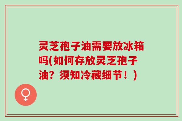 灵芝孢子油需要放冰箱吗(如何存放灵芝孢子油？须知冷藏细节！)