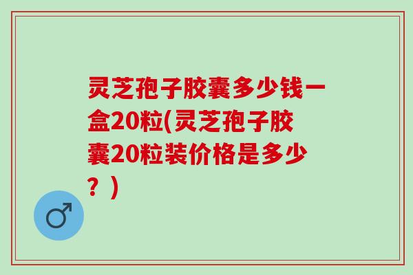 灵芝孢子胶囊多少钱一盒20粒(灵芝孢子胶囊20粒装价格是多少？)