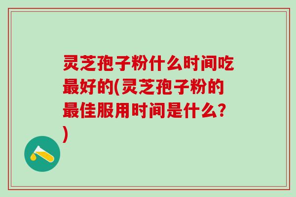 灵芝孢子粉什么时间吃最好的(灵芝孢子粉的最佳服用时间是什么？)