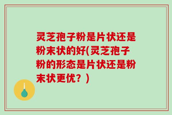 灵芝孢子粉是片状还是粉末状的好(灵芝孢子粉的形态是片状还是粉末状更优？)