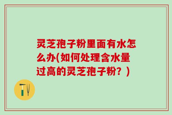 灵芝孢子粉里面有水怎么办(如何处理含水量过高的灵芝孢子粉?) 灵芝孢子粉里面有水怎么办(如何处理含水量过高的灵芝孢子粉?)