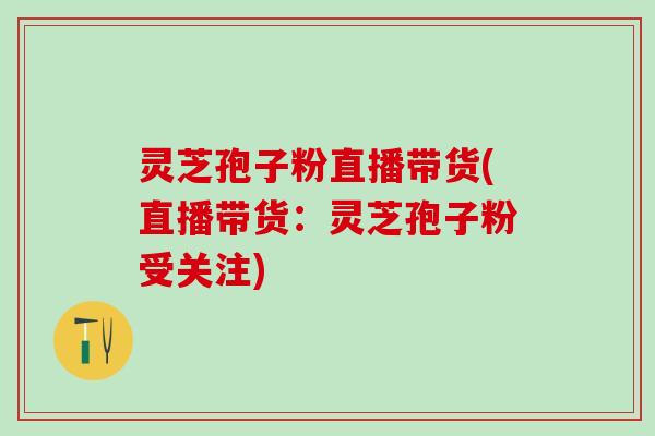 灵芝孢子粉直播带货(直播带货：灵芝孢子粉受关注)