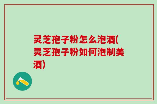 灵芝孢子粉怎么泡酒(灵芝孢子粉如何泡制美酒)