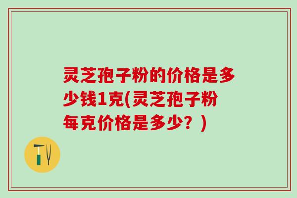 灵芝孢子粉的价格是多少钱1克(灵芝孢子粉每克价格是多少？)