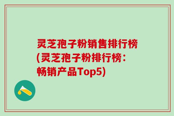 灵芝孢子粉销售排行榜(灵芝孢子粉排行榜：畅销产品Top5)