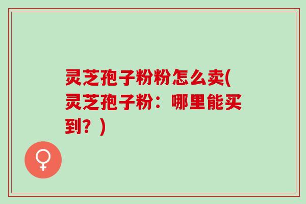 灵芝孢子粉粉怎么卖(灵芝孢子粉:哪里能买到?) 灵芝孢子粉粉怎么卖(灵芝孢子粉:哪里能买到?)