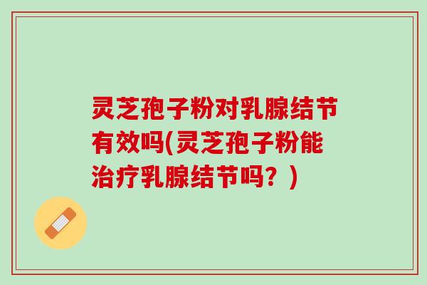 灵芝孢子粉对乳腺结节有效吗(灵芝孢子粉能治疗乳腺结节吗？)