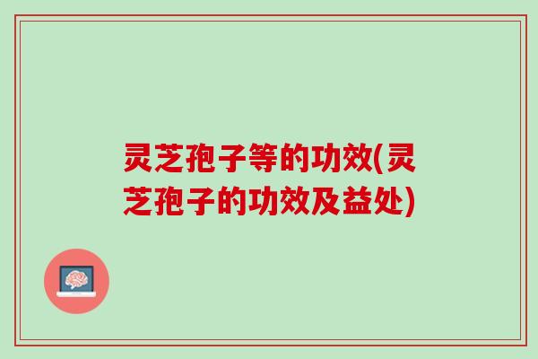 灵芝孢子等的功效(灵芝孢子的功效及益处)