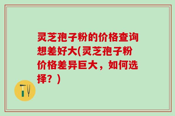 灵芝孢子粉的价格查询想差好大(灵芝孢子粉价格差异巨大，如何选择？)