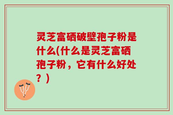 灵芝富硒破壁孢子粉是什么(什么是灵芝富硒孢子粉，它有什么好处？)