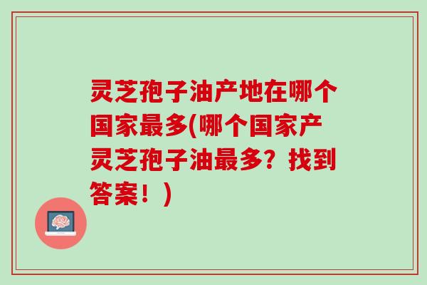 灵芝孢子油产地在哪个国家最多(哪个国家产灵芝孢子油最多？找到答案！)