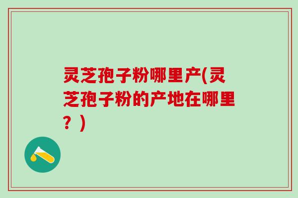 灵芝孢子粉哪里产(灵芝孢子粉的产地在哪里？)