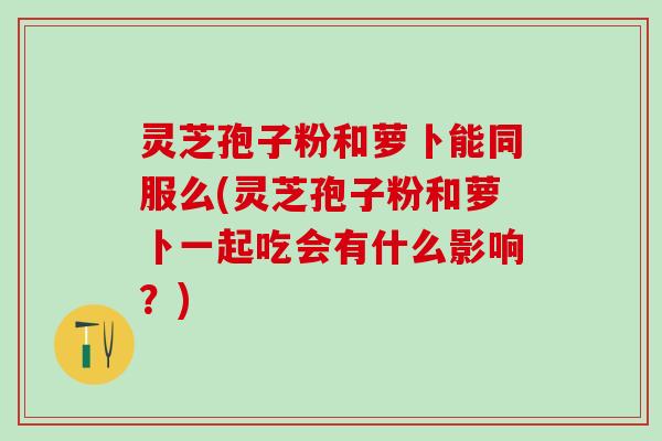 灵芝孢子粉和萝卜能同服么(灵芝孢子粉和萝卜一起吃会有什么影响？)