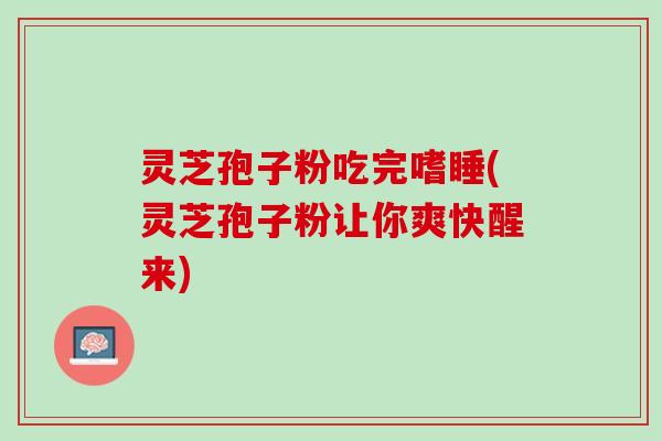灵芝孢子粉吃完嗜睡(灵芝孢子粉让你爽快醒来) 灵芝孢子粉吃完嗜睡(灵芝孢子粉让你爽快醒来)