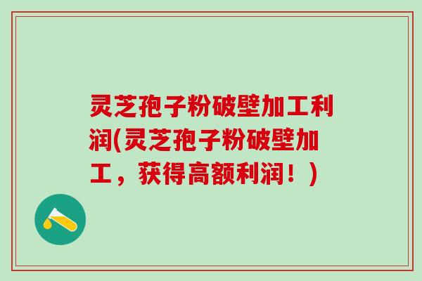 灵芝孢子粉破壁加工利润(灵芝孢子粉破壁加工，获得高额利润！)
