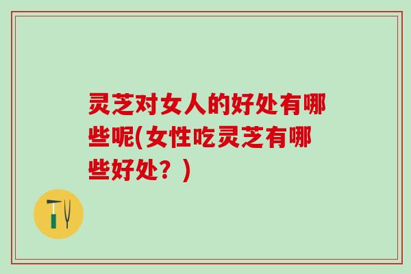 灵芝对女人的好处有哪些呢(女性吃灵芝有哪些好处？)