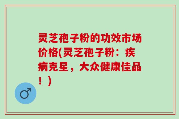 灵芝孢子粉的功效市场价格(灵芝孢子粉:克星,大众健康佳品!) 灵芝孢子粉的功效市场价格(灵芝孢子粉:克星,大众健康佳品!)