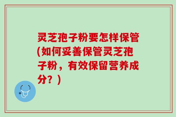 灵芝孢子粉要怎样保管(如何妥善保管灵芝孢子粉,有效保留营养成分?) 灵芝孢子粉要怎样保管(如何妥善保管灵芝孢子粉,有效保留营养成分?)