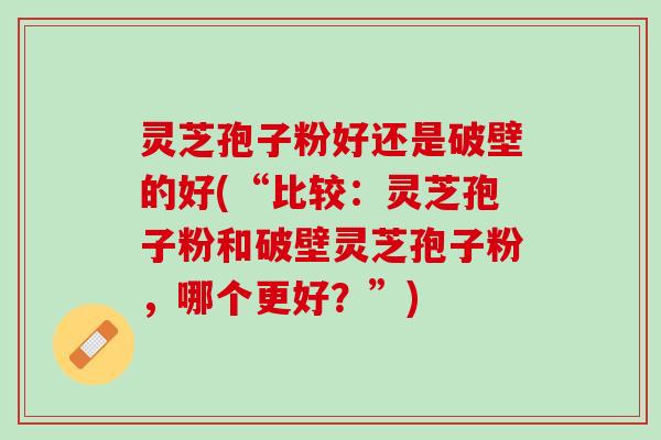 灵芝孢子粉好还是破壁的好(“比较:灵芝孢子粉和破壁灵芝孢子粉,哪个更好?”) 灵芝孢子粉好还是破壁的好(“比较:灵芝孢子粉和破壁灵芝孢子粉,哪个更好?”)