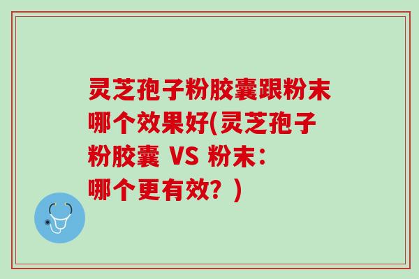 灵芝孢子粉胶囊跟粉末哪个效果好(灵芝孢子粉胶囊 VS 粉末：哪个更有效？)