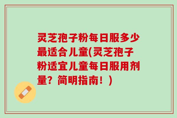 灵芝孢子粉每日服多少适合儿童(灵芝孢子粉适宜儿童每日服用剂量?简明指南!) 灵芝孢子粉每日服多少适合儿童(灵芝孢子粉适宜儿童每日服用剂量?简明指南!)