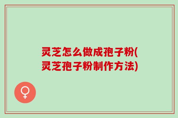 灵芝怎么做成孢子粉(灵芝孢子粉制作方法)
