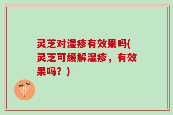 灵芝对湿疹有效果吗(灵芝可缓解湿疹，有效果吗？)