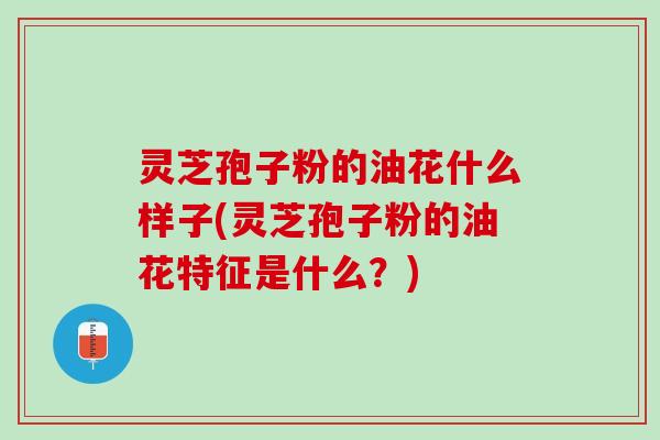灵芝孢子粉的油花什么样子(灵芝孢子粉的油花特征是什么？)