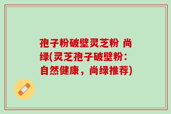 孢子粉破壁灵芝粉 尚绿(灵芝孢子破壁粉：自然健康，尚绿推荐)